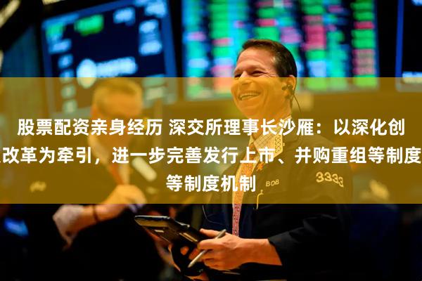 股票配资亲身经历 深交所理事长沙雁：以深化创业板改革为牵引，进一步完善发行上市、并购重组等制度机制