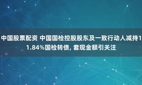 中国股票配资 中国国检控股股东及一致行动人减持11.84%国检转债, 套现金额引关注