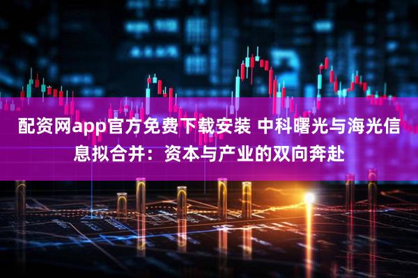 配资网app官方免费下载安装 中科曙光与海光信息拟合并：资本与产业的双向奔赴