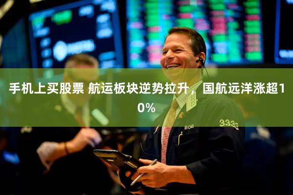 手机上买股票 航运板块逆势拉升，国航远洋涨超10%
