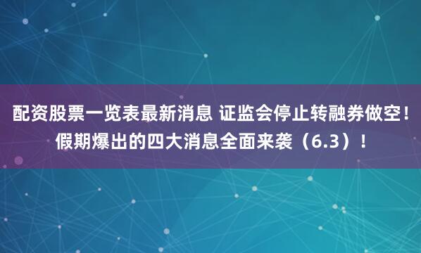 配资股票一览表最新消息 证监会停止转融券做空！假期爆出的四大消息全面来袭（6.3）！
