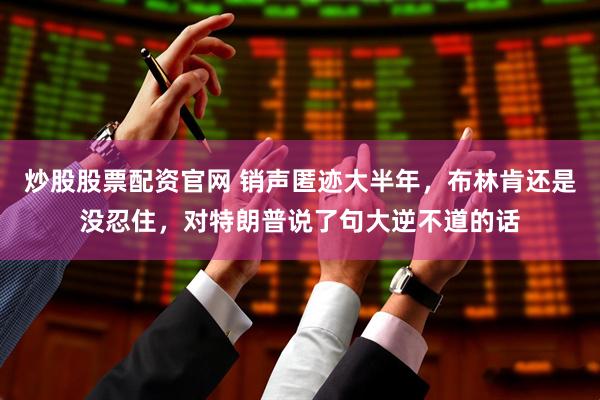 炒股股票配资官网 销声匿迹大半年，布林肯还是没忍住，对特朗普说了句大逆不道的话