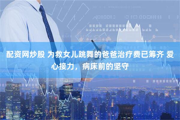配资网炒股 为救女儿跳舞的爸爸治疗费已筹齐 爱心接力，病床前的坚守