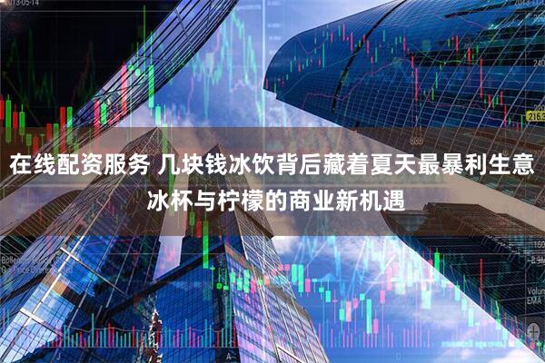 在线配资服务 几块钱冰饮背后藏着夏天最暴利生意 冰杯与柠檬的商业新机遇