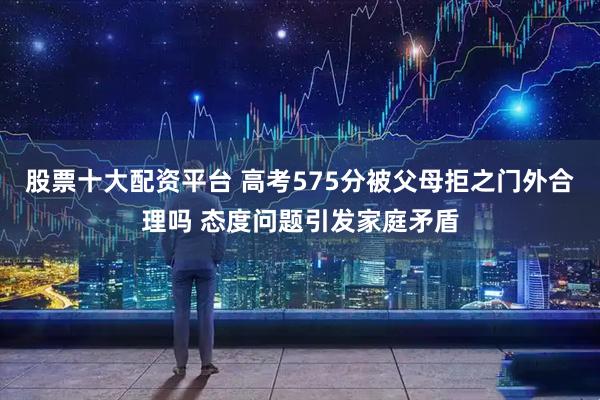 股票十大配资平台 高考575分被父母拒之门外合理吗 态度问题引发家庭矛盾