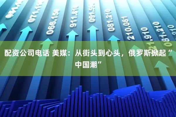 配资公司电话 美媒：从街头到心头，俄罗斯掀起“中国潮”