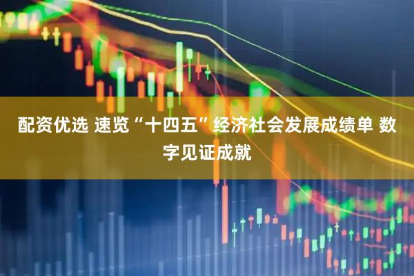 配资优选 速览“十四五”经济社会发展成绩单 数字见证成就