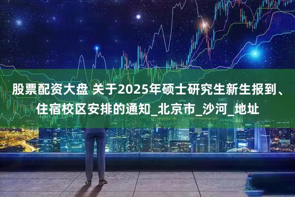 股票配资大盘 关于2025年硕士研究生新生报到、住宿校区安排的通知_北京市_沙河_地址