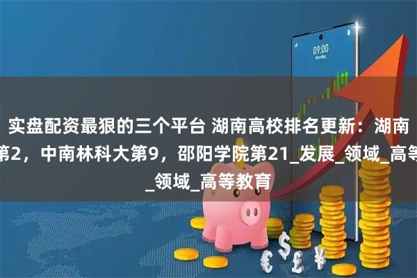 实盘配资最狠的三个平台 湖南高校排名更新：湖南大学第2，中南林科大第9，邵阳学院第21_发展_领域_高等教育