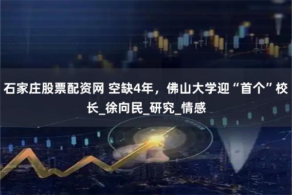 石家庄股票配资网 空缺4年，佛山大学迎“首个”校长_徐向民_研究_情感