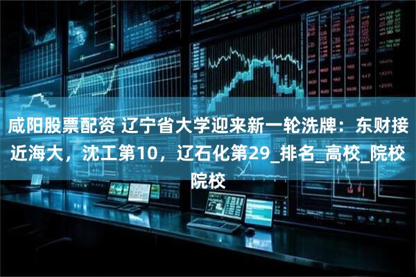 咸阳股票配资 辽宁省大学迎来新一轮洗牌：东财接近海大，沈工第10，辽石化第29_排名_高校_院校